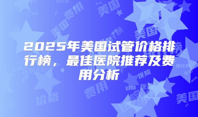 2025年美国试管价格排行榜，最佳医院推荐及费用分析