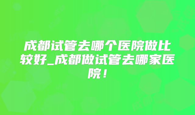 成都试管去哪个医院做比较好_成都做试管去哪家医院！