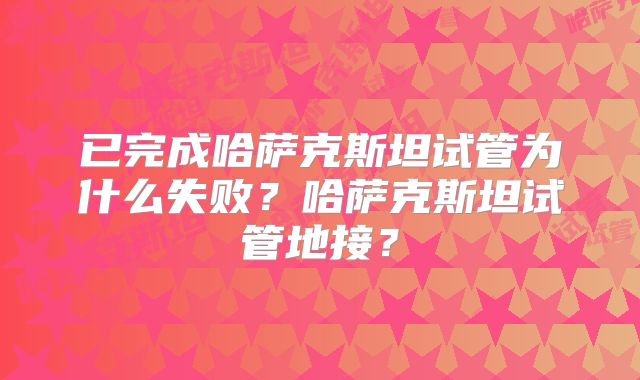 已完成哈萨克斯坦试管为什么失败？哈萨克斯坦试管地接？