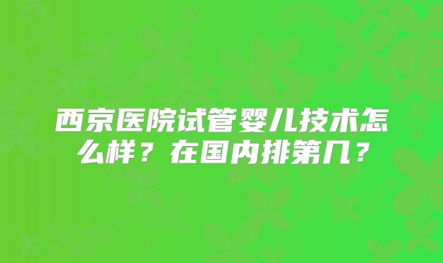 西京医院试管婴儿技术怎么样？在国内排第几？