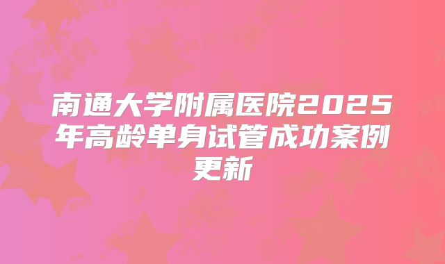 南通大学附属医院2025年高龄单身试管成功案例更新