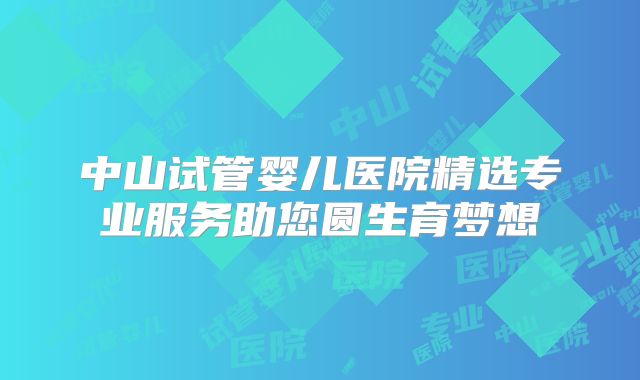 中山试管婴儿医院精选专业服务助您圆生育梦想