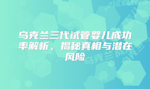 乌克兰三代试管婴儿成功率解析，揭秘真相与潜在风险