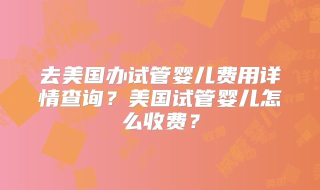 去美国办试管婴儿费用详情查询？美国试管婴儿怎么收费？