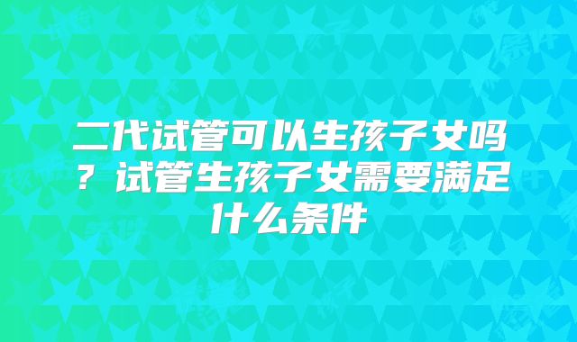 二代试管可以生孩子女吗？试管生孩子女需要满足什么条件