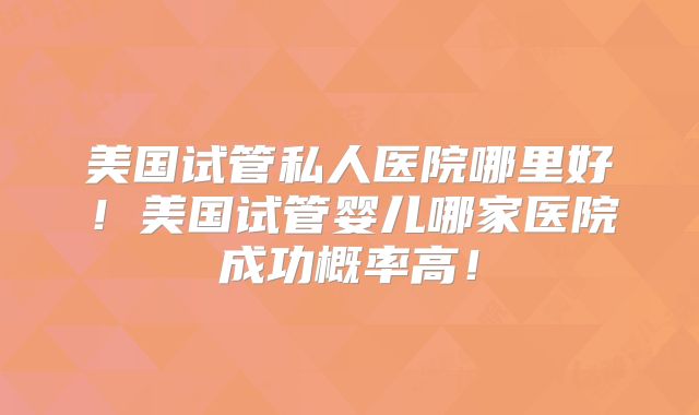 美国试管私人医院哪里好!美国试管婴儿哪家医院成功概率高!