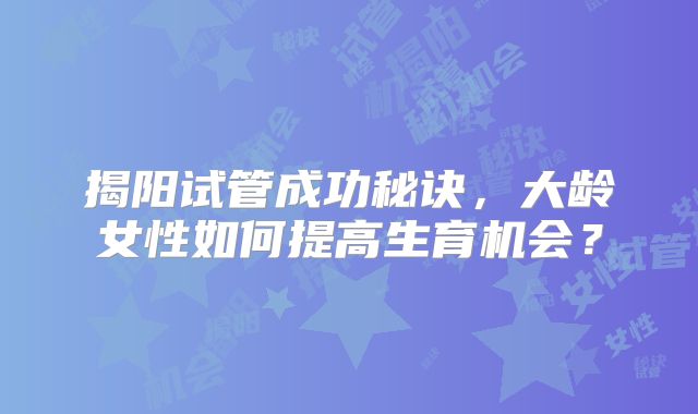 揭阳试管成功秘诀，大龄女性如何提高生育机会？