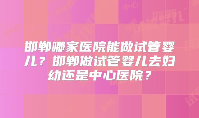 邯郸哪家医院能做试管婴儿？邯郸做试管婴儿去妇幼还是中心医院？