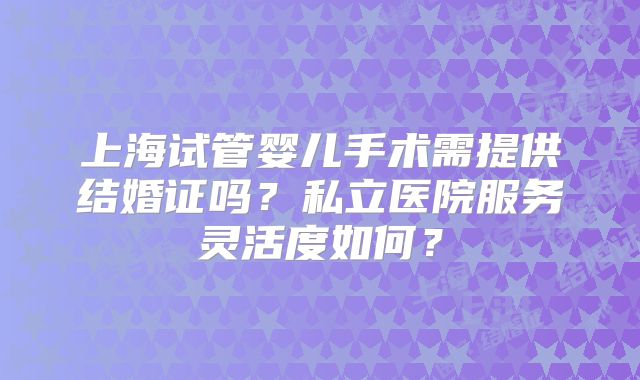 上海试管婴儿手术需提供结婚证吗？私立医院服务灵活度如何？