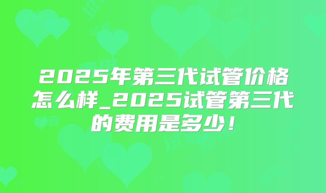 2025年第三代试管价格怎么样_2025试管第三代的费用是多少！