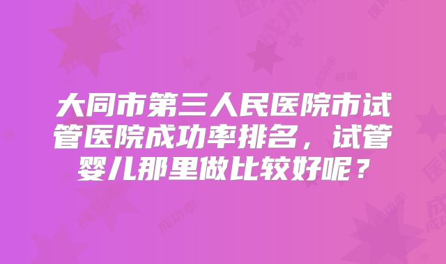 大同市第三人民医院市试管医院成功率排名,试管婴儿那里做比较好呢?