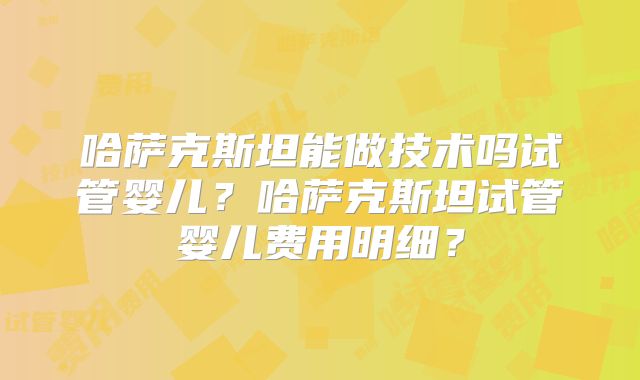 哈萨克斯坦能做技术吗试管婴儿？哈萨克斯坦试管婴儿费用明细？