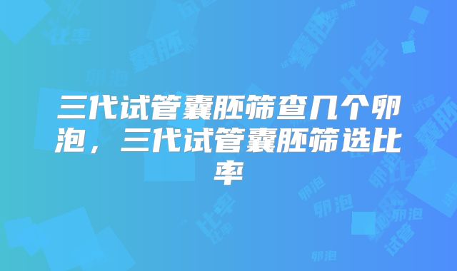 三代试管囊胚筛查几个卵泡，三代试管囊胚筛选比率