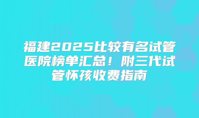 福建2025比较有名试管医院榜单汇总！附三代试管怀孩收费指南