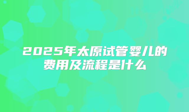 2025年太原试管婴儿的费用及流程是什么