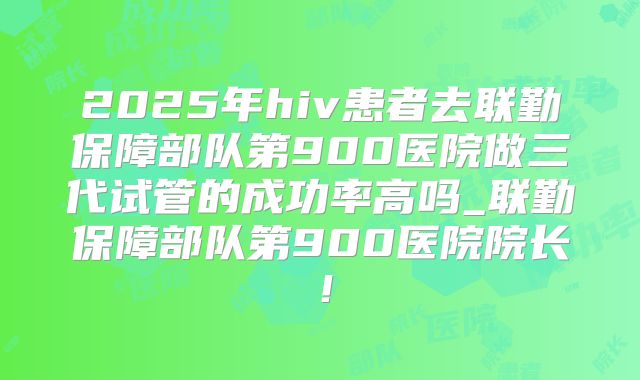 2025年hiv患者去联勤保障部队第900医院做三代试管的成功率高吗_联勤保障部队第900医院院长!
