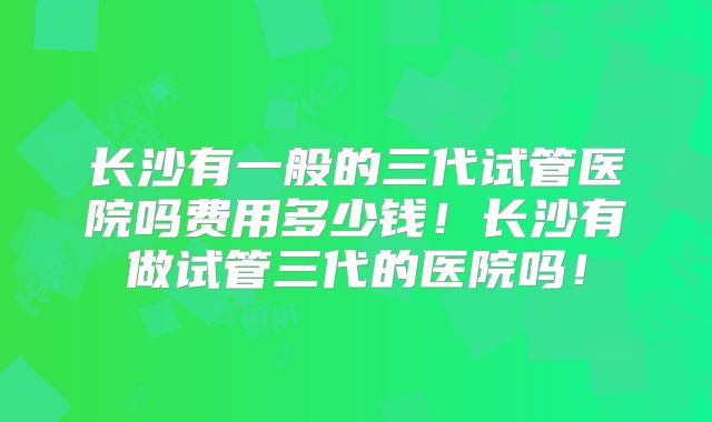 长沙有一般的三代试管医院吗费用多少钱!长沙有做试管三代的医院吗!