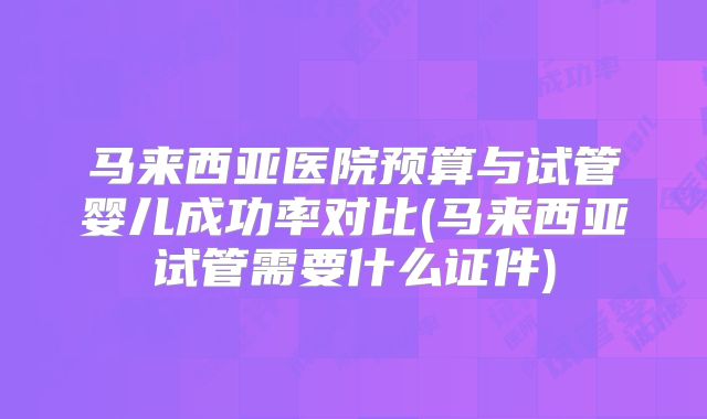 马来西亚医院预算与试管婴儿成功率对比(马来西亚试管需要什么证件)