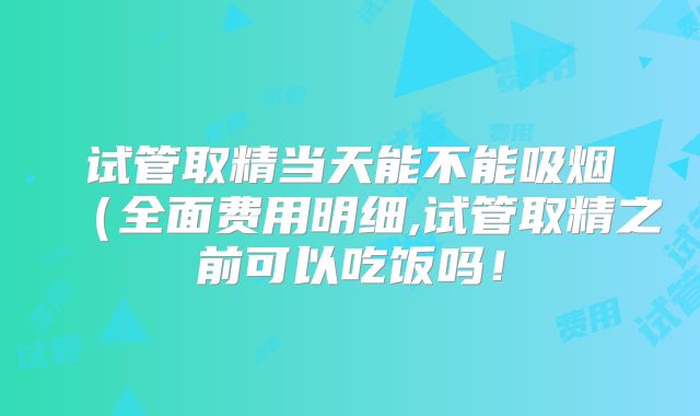 试管取精当天能不能吸烟(全面费用明细,试管取精之前可以吃饭吗!