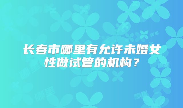 长春市哪里有允许未婚女性做试管的机构？