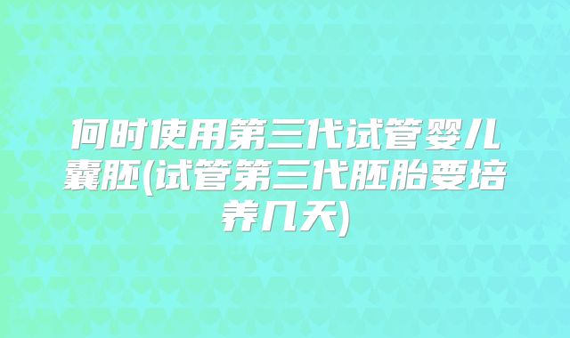 何时使用第三代试管婴儿囊胚(试管第三代胚胎要培养几天)