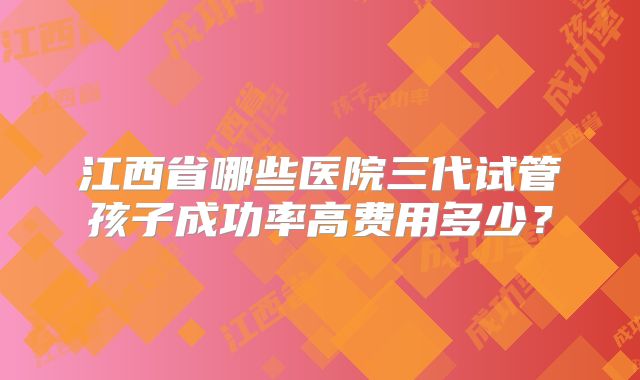 江西省哪些医院三代试管孩子成功率高费用多少？