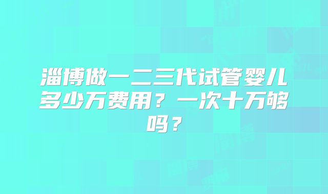 淄博做一二三代试管婴儿多少万费用？一次十万够吗？