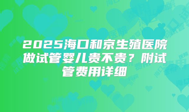 2025海口和京生殖医院做试管婴儿贵不贵？附试管费用详细