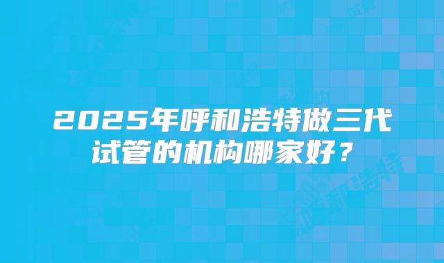 2025年呼和浩特做三代试管的机构哪家好？