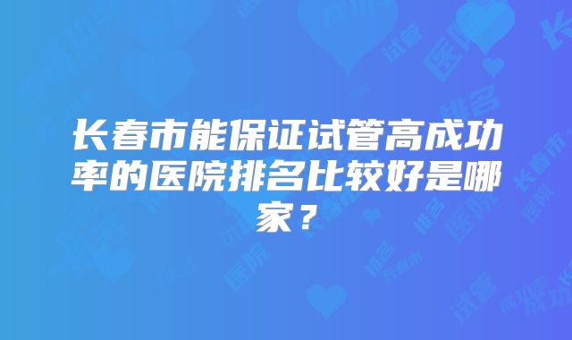 长春市能保证试管高成功率的医院排名比较好是哪家?