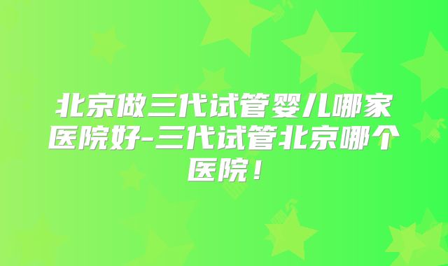 北京做三代试管婴儿哪家医院好-三代试管北京哪个医院！