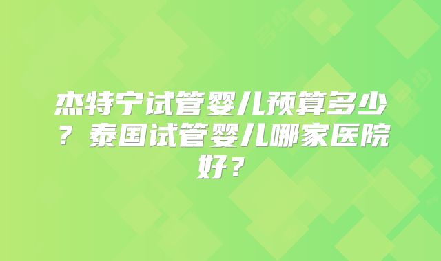 杰特宁试管婴儿预算多少？泰国试管婴儿哪家医院好？
