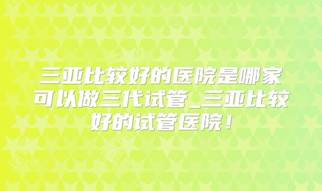 三亚比较好的医院是哪家可以做三代试管_三亚比较好的试管医院！