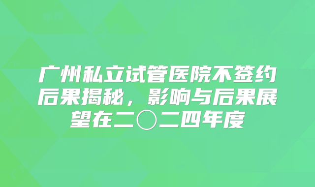 广州私立试管医院不签约后果揭秘，影响与后果展望在二〇二四年度