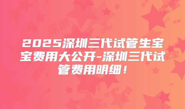 2025深圳三代试管生宝宝费用大公开-深圳三代试管费用明细！