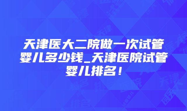 天津医大二院做一次试管婴儿多少钱_天津医院试管婴儿排名！