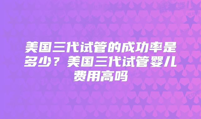 美国三代试管的成功率是多少?美国三代试管婴儿费用高吗