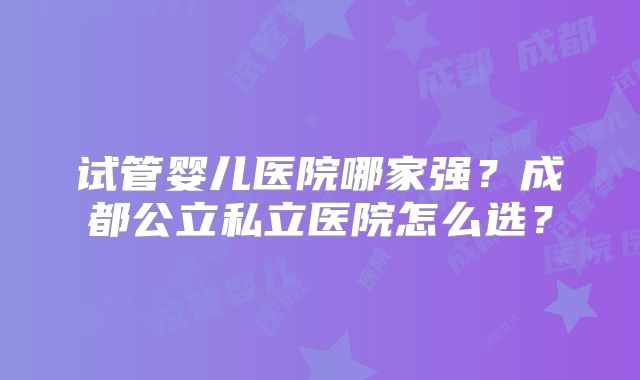 试管婴儿医院哪家强？成都公立私立医院怎么选？