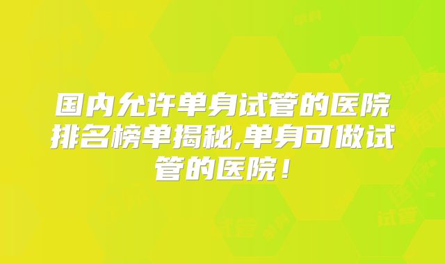 国内允许单身试管的医院排名榜单揭秘,单身可做试管的医院！