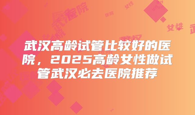 武汉高龄试管比较好的医院,2025高龄女性做试管武汉必去医院推荐