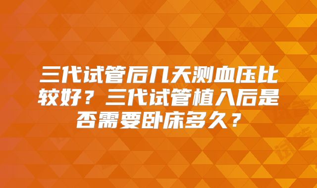 三代试管后几天测血压比较好？三代试管植入后是否需要卧床多久？