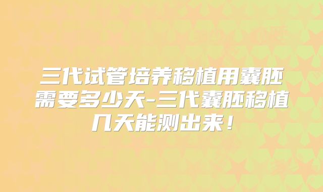 三代试管培养移植用囊胚需要多少天-三代囊胚移植几天能测出来！