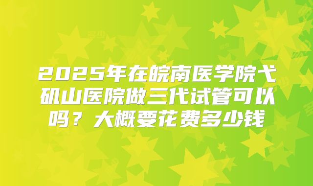 2025年在皖南医学院弋矶山医院做三代试管可以吗？大概要花费多少钱