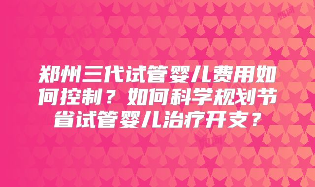 郑州三代试管婴儿费用如何控制?如何科学规划节省试管婴儿治疗开支?