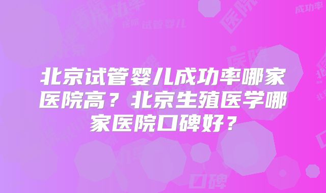 北京试管婴儿成功率哪家医院高？北京生殖医学哪家医院口碑好？