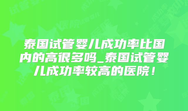 泰国试管婴儿成功率比国内的高很多吗_泰国试管婴儿成功率较高的医院！