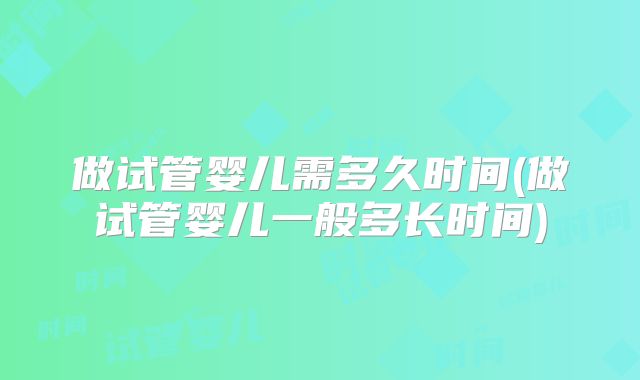 做试管婴儿需多久时间(做试管婴儿一般多长时间)