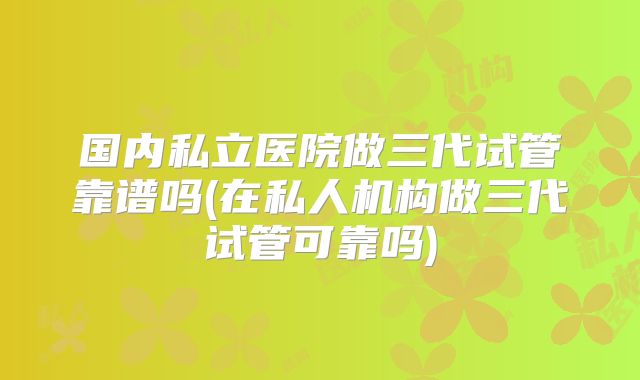 国内私立医院做三代试管靠谱吗(在私人机构做三代试管可靠吗)