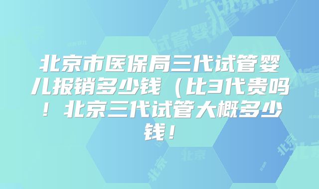 北京市医保局三代试管婴儿报销多少钱（比3代贵吗！北京三代试管大概多少钱！
