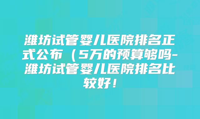 潍坊试管婴儿医院排名正式公布（5万的预算够吗-潍坊试管婴儿医院排名比较好！
